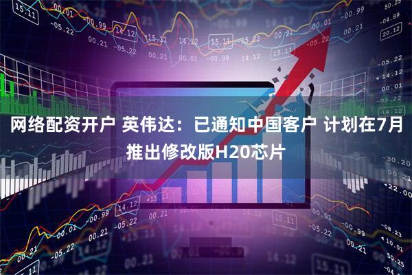 网络配资开户 英伟达：已通知中国客户 计划在7月推出修改版H20芯片