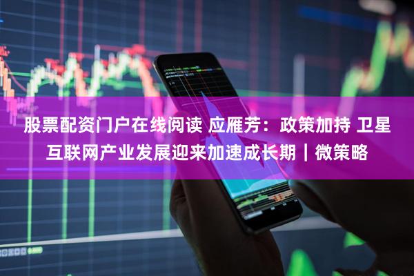 股票配资门户在线阅读 应雁芳：政策加持 卫星互联网产业发展迎来加速成长期｜微策略