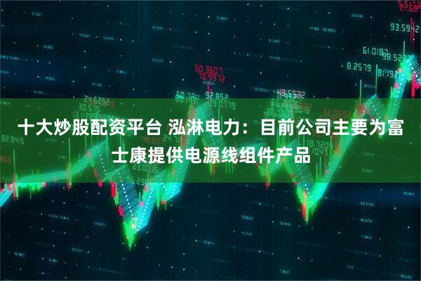 十大炒股配资平台 泓淋电力：目前公司主要为富士康提供电源线组件产品