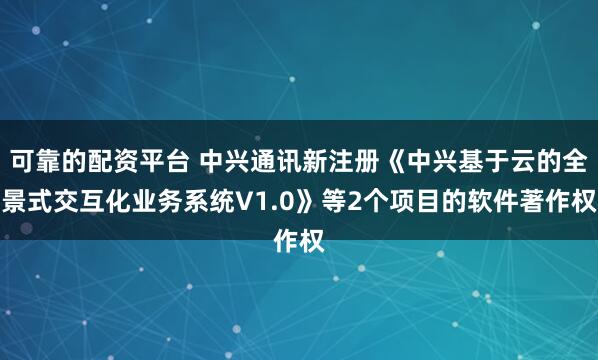 可靠的配资平台 中兴通讯新注册《中兴基于云的全景式交互化业务系统V1.0》等2个项目的软件著作权