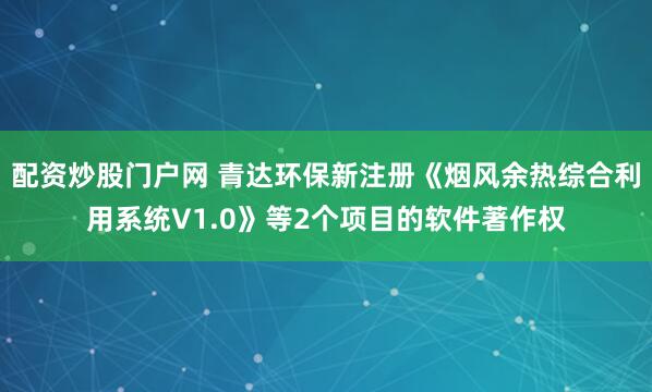 配资炒股门户网 青达环保新注册《烟风余热综合利用系统V1.0》等2个项目的软件著作权