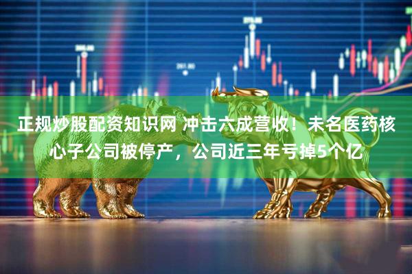 正规炒股配资知识网 冲击六成营收！未名医药核心子公司被停产，公司近三年亏掉5个亿