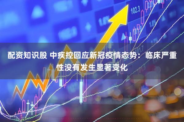 配资知识股 中疾控回应新冠疫情态势：临床严重性没有发生显著变化