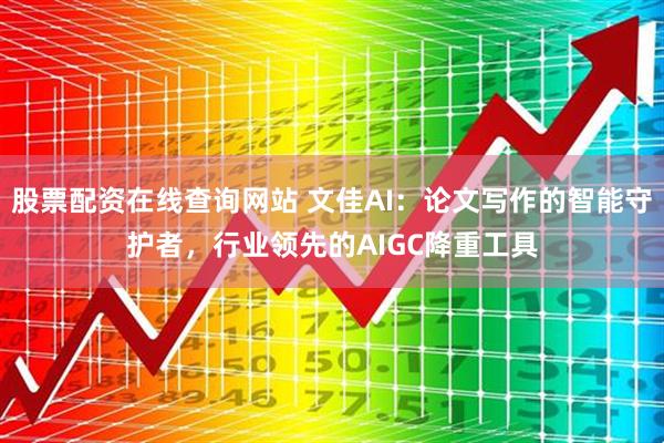 股票配资在线查询网站 文佳AI：论文写作的智能守护者，行业领先的AIGC降重工具