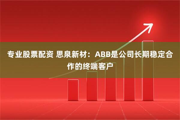 专业股票配资 思泉新材：ABB是公司长期稳定合作的终端客户