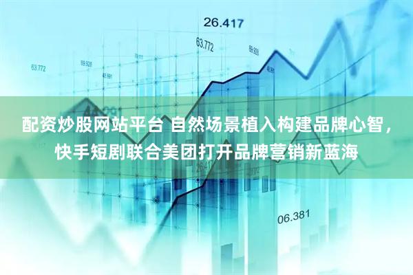 配资炒股网站平台 自然场景植入构建品牌心智，快手短剧联合美团打开品牌营销新蓝海
