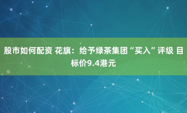 股市如何配资 花旗：给予绿茶集团“买入”评级 目标价9.4港元