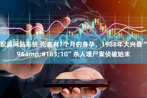 配资网站系统 死者有7个月的身孕，1988年大兴县“9&#183;10”杀人埋尸案侦破始末