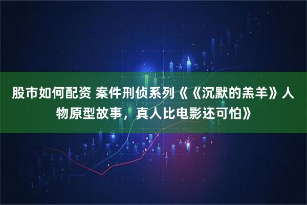 股市如何配资 案件刑侦系列《《沉默的羔羊》人物原型故事，真人比电影还可怕》